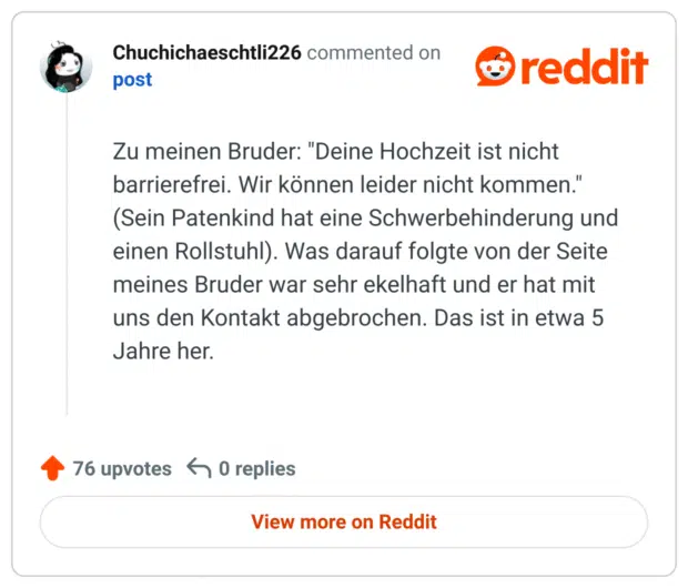 Zu meinen Bruder: "Deine Hochzeit ist nicht barrierefrei. Wir können leider nicht kommen." (Sein Patenkind hat eine Schwerbehinderung und einen Rollstuhl). Was darauf folgte von der Seite meines Bruder war sehr ekelhaft und er hat mit uns den Kontakt abgebrochen. Das ist in etwa 5 Jahre her.