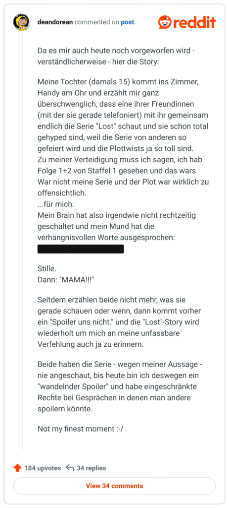 Da es mir auch heute noch vorgeworfen wird - verständlicherweise - hier die Story:

Meine Tochter (damals 15) kommt ins Zimmer, Handy am Ohr und erzählt mir ganz überschwenglich, dass eine ihrer Freundinnen (mit der sie gerade telefoniert) mit ihr gemeinsam endlich die Serie "Lost" schaut und sie schon total gehyped sind, weil die Serie von anderen so gefeiert wird und die Plottwists ja so toll sind.
Zu meiner Verteidigung muss ich sagen, ich hab Folge 1+2 von Staffel 1 gesehen und das wars. War nicht meine Serie und der Plot war wirklich zu offensichtlich.
...für mich.
Mein Brain hat also irgendwie nicht rechtzeitig geschaltet und mein Mund hat die verhängnisvollen Worte ausgesprochen:
"Die sind doch eh alle tot."

Stille.
Dann: "MAMA!!!"

Seitdem erzählen beide nicht mehr, was sie gerade schauen oder wenn, dann kommt vorher ein "Spoiler uns nicht." und die "Lost"-Story wird wiederholt um mich an meine unfassbare Verfehlung auch ja zu erinnern.

Beide haben die Serie - wegen meiner Aussage - nie angeschaut, bis heute bin ich deswegen ein "wandelnder Spoiler" und habe eingeschränkte Rechte bei Gesprächen in denen man andere spoilern könnte.

Not my finest moment :-/