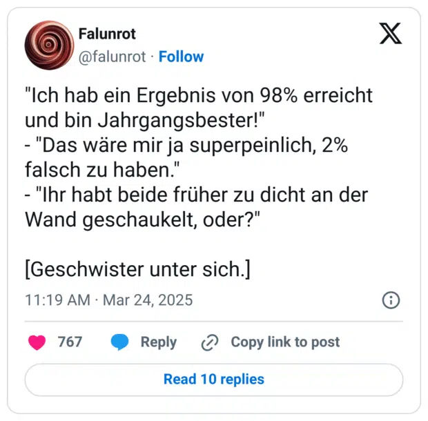 "Ich hab ein Ergebnis von 98% erreicht und bin Jahrgangsbester!"
- "Das wäre mir ja superpeinlich, 2% falsch zu haben."
- "Ihr habt beide früher zu dicht an der Wand geschaukelt, oder?"
[Geschwister unter sich.]