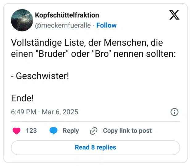 Vollständige Liste, der Menschen, die einen "Bruder" oder "Bro" nennen sollten:
- Geschwister!
Ende!