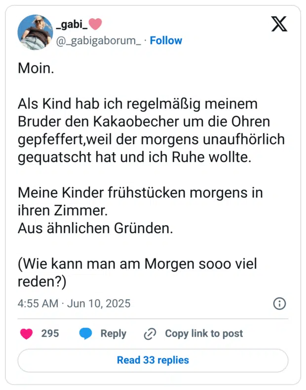 Moin.
Als Kind hab ich regelmäßig meinem Bruder den Kakaobecher um die Ohren gepfeffert,weil der morgens unaufhörlich gequatscht hat und ich Ruhe wollte.
Meine Kinder frühstücken morgens in ihren Zimmer.
Aus ähnlichen Gründen.
(Wie kann man am Morgen sooo viel reden?)