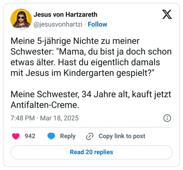 Meine 5-jährige Nichte zu meiner Schwester: "Mama, du bist ja doch schon etwas älter. Hast du eigentlich damals mit Jesus im Kindergarten gespielt?"
Meine Schwester, 34 Jahre alt, kauft jetzt Antifalten-Creme.