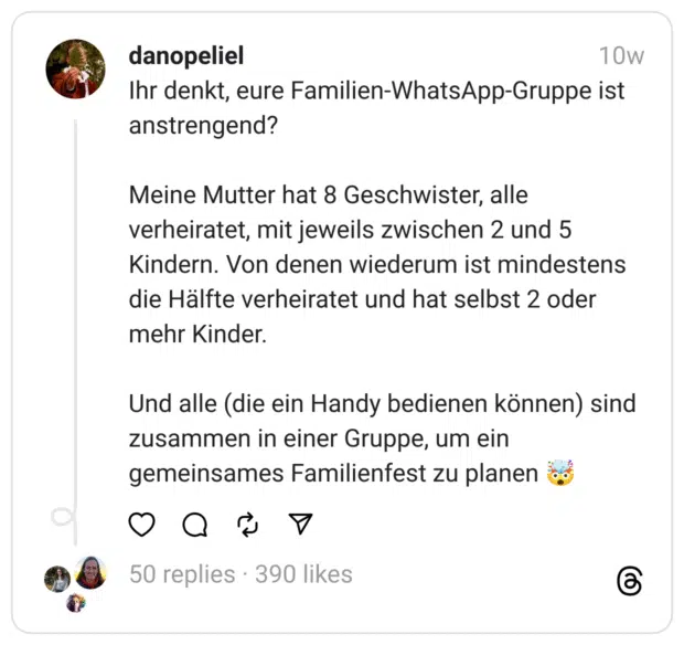 Ihr denkt, eure Familien-WhatsApp-Gruppe ist anstrengend?
Meine Mutter hat 8 Geschwister, alle verheiratet, mit jeweils zwischen 2 und 5 Kindern. Von denen wiederum ist mindestens die Hälfte verheiratet und hat selbst 2 oder mehr Kinder.
Und alle (die ein Handy bedienen können) sind zusammen in einer Gruppe, um ein gemeinsames Familienfest zu planen 🤯