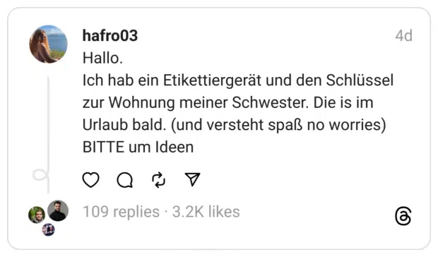 Hallo.
Ich hab ein Etikettiergerät und den Schlüssel zur Wohnung meiner Schwester. Die is im Urlaub bald. (und versteht spaß no worries)
BITTE um Ide