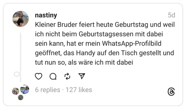 Kleiner Bruder feiert heute Geburtstag und weil ich nicht beim Geburtstagsessen mit dabei sein kann, hat er mein WhatsApp-Profilbild geöffnet, das Handy auf den Tisch gestellt und tut nun so, als wäre ich mit dabei  
