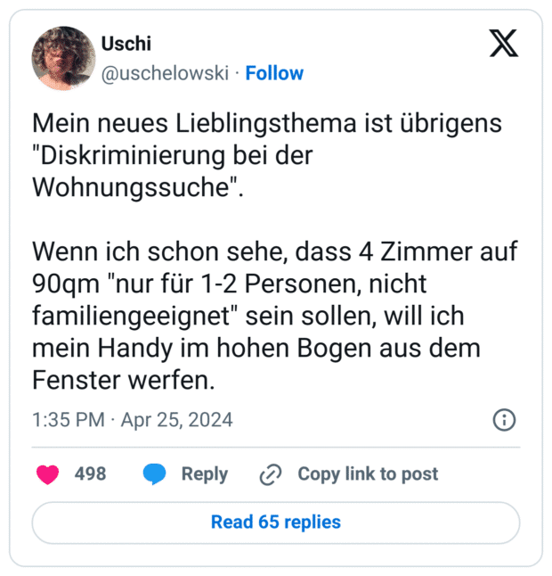 Mein neues Lieblingsthema ist übrigens "Diskriminierung bei der Wohnungssuche".
Wenn ich schon sehe, dass 4 Zimmer auf 90qm "nur für 1-2 Personen, nicht familiengeeignet" sein sollen, will ich mein Handy im hohen Bogen aus dem Fenster werfen.