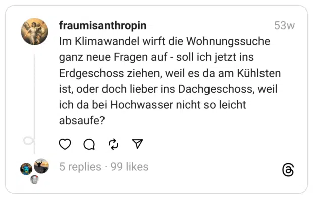 Im Klimawandel wirft die Wohnungssuche ganz neue Fragen auf - soll ich jetzt ins Erdgeschoss ziehen, weil es da am Kühlsten ist, oder doch lieber ins Dachgeschoss, weil ich da bei Hochwasser nicht so leicht absaufe?  
