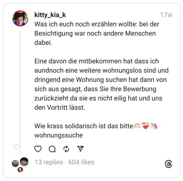 Was ich euch noch erzählen wollte: bei der Besichtigung war noch andere Menschen dabei.
Eine davon die mitbekommen hat dass ich aundnoch eine weitere wohnungslos sind und dringend eine Wohnung suchen hat dann von sich aus gesagt, dass Sie Ihre Bewerbung zurückzieht da sie es nicht eilig hat und uns den Vortritt lässt.
Wie krass solidarisch ist das bitte🫶🏻❤️‍🩹🦄
wohnungssuche