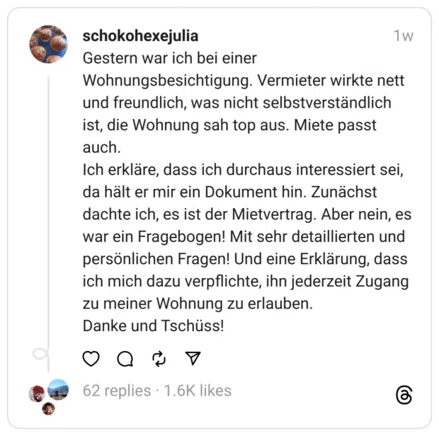 Gestern war ich bei einer Wohnungsbesichtigung. Vermieter wirkte nett und freundlich, was nicht selbstverständlich ist, die Wohnung sah top aus. Miete passt auch.
Ich erkläre, dass ich durchaus interessiert sei, da hält er mir ein Dokument hin. Zunächst dachte ich, es ist der Mietvertrag. Aber nein, es war ein Fragebogen! Mit sehr detaillierten und persönlichen Fragen! Und eine Erklärung, dass ich mich dazu verpflichte, ihn jederzeit Zugang zu meiner Wohnung zu erlauben.
Danke und Tschüss!