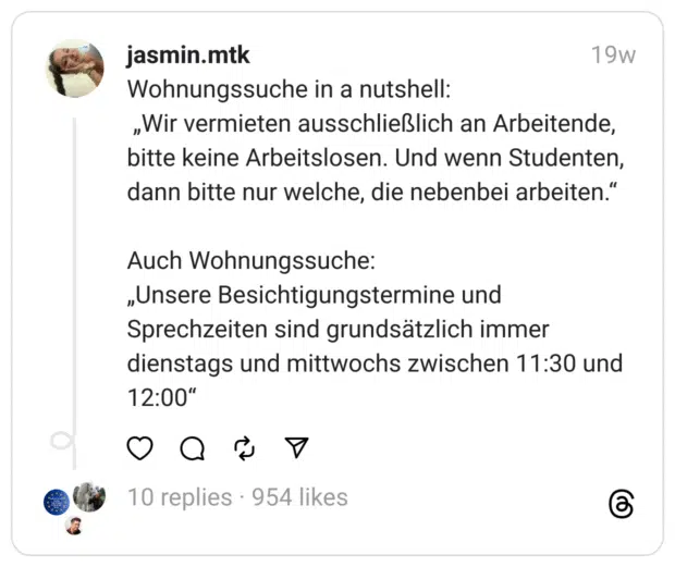 Wohnungssuche in a nutshell:
„Wir vermieten ausschließlich an Arbeitende, bitte keine Arbeitslosen. Und wenn Studenten, dann bitte nur welche, die nebenbei arbeiten.“
Auch Wohnungssuche:
„Unsere Besichtigungstermine und Sprechzeiten sind grundsätzlich immer dienstags und mittwochs zwischen 11:30 und 12:00“ 