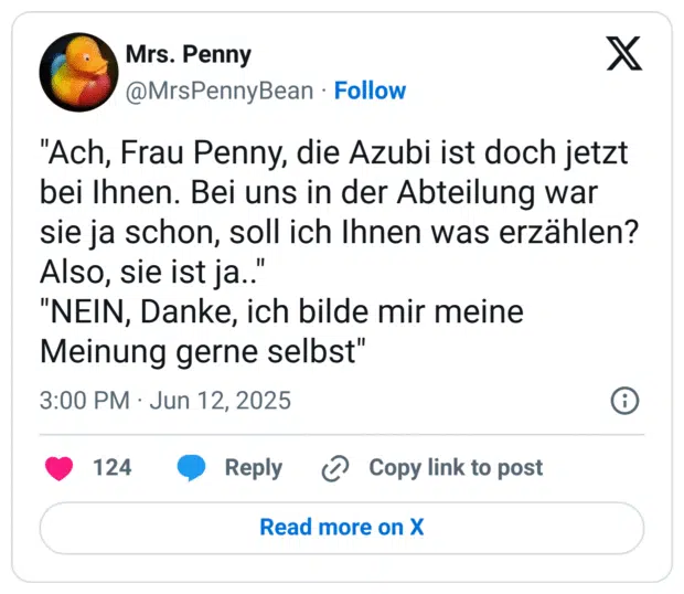 "Ach, Frau Penny, die Azubi ist doch jetzt bei Ihnen. Bei uns in der Abteilung war sie ja schon, soll ich Ihnen was erzählen? Also, sie ist ja.."
"NEIN, Danke, ich bilde mir meine Meinung gerne selbst"