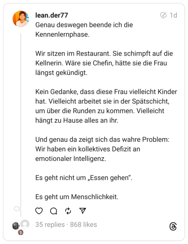 Genau deswegen beende ich die Kennenlernphase.
Wir sitzen im Restaurant. Sie schimpft auf die Kellnerin. Wäre sie Chefin, hätte sie die Frau längst gekündigt.
Kein Gedanke, dass diese Frau vielleicht Kinder hat. Vielleicht arbeitet sie in der Spätschicht, um über die Runden zu kommen. Vielleicht hängt zu Hause alles an ihr.
Und genau da zeigt sich das wahre Problem:
Wir haben ein kollektives Defizit an emotionaler Intelligenz.
Es geht nicht um „Essen gehen“.
Es geht um Menschlichkeit.