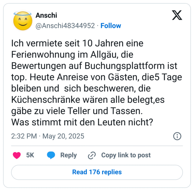 Ich vermiete seit 10 Jahren eine Ferienwohnung im Allgäu, die Bewertungen auf Buchungsplattform ist top. Heute Anreise von Gästen, die5 Tage bleiben und sich beschweren, die Küchenschränke wären alle belegt,es gäbe zu viele Teller und Tassen.
Was stimmt mit den Leuten nicht?