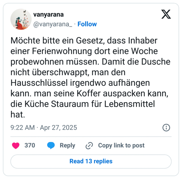 Möchte bitte ein Gesetz, dass Inhaber einer Ferienwohnung dort eine Woche probewohnen müssen. Damit die Dusche nicht überschwappt, man den Hausschlüssel irgendwo aufhängen kann. man seine Koffer auspacken kann, die Küche Stauraum für Lebensmittel hat.
