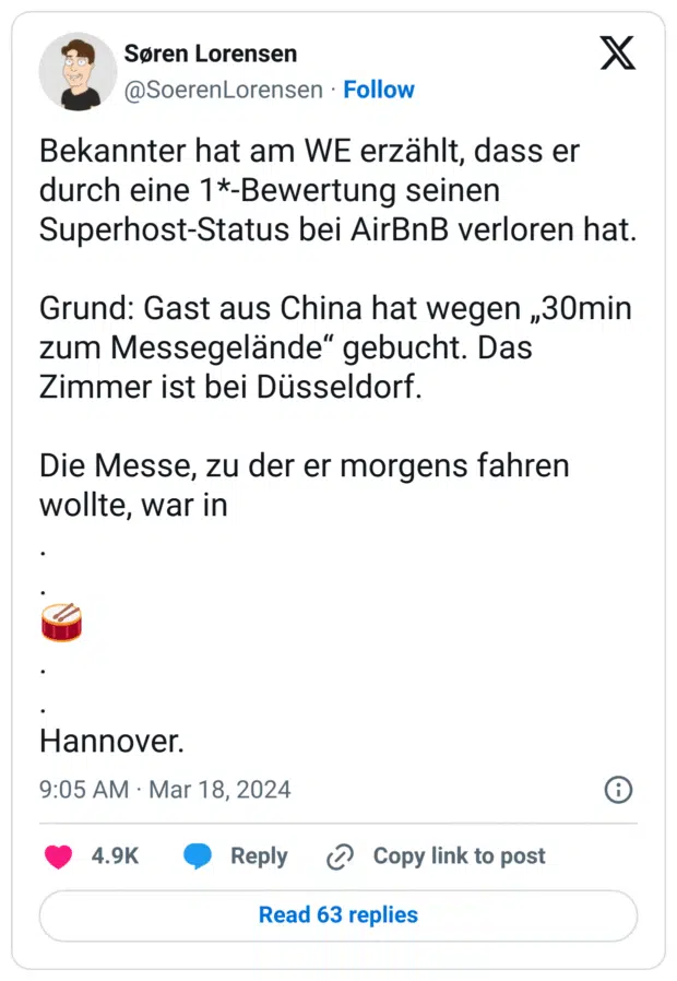 Bekannter hat am WE erzählt, dass er durch eine 1*-Bewertung seinen Superhost-Status bei AirBnB verloren hat.
Grund: Gast aus China hat wegen „30min zum Messegelände“ gebucht. Das Zimmer ist bei Düsseldorf.
Die Messe, zu der er morgens fahren wollte, war in
.
.
:trommel_mit_stöcken:
.
.
Hannover.