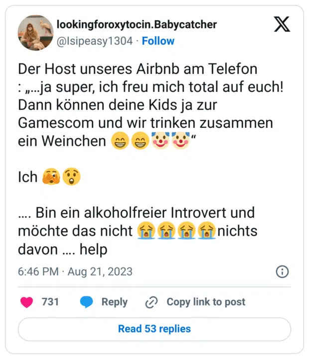 Der Host unseres Airbnb am Telefon
: „…ja super, ich freu mich total auf euch! Dann können deine Kids ja zur Gamescom und wir trinken zusammen ein Weinchen :grinsen::grinsen::clownsgesicht::clownsgesicht:“
Ich :gesicht_mit_großem_auge::erstaunt:
…. Bin ein alkoholfreier Introvert und möchte das nicht :schluchzen::schluchzen::schluchzen::schluchzen:nichts davon …. help