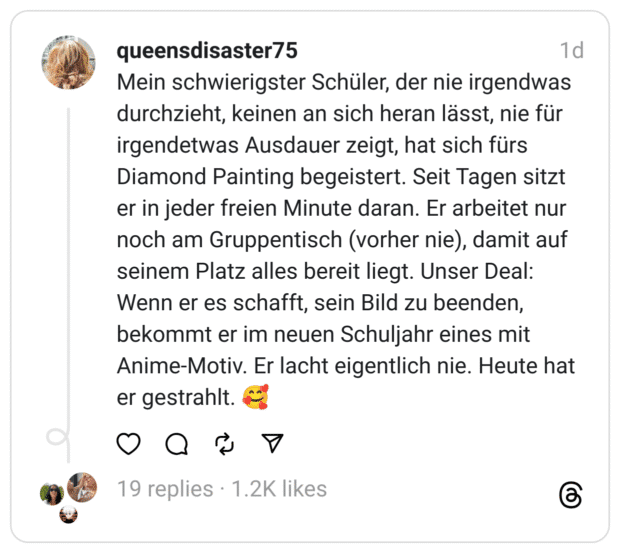 Mein schwierigster Schüler, der nie irgendwas durchzieht, keinen an sich heran lässt, nie für irgendetwas Ausdauer zeigt, hat sich fürs Diamond Painting begeistert. Seit Tagen sitzt er in jeder freien Minute daran. Er arbeitet nur noch am Gruppentisch (vorher nie), damit auf seinem Platz alles bereit liegt. Unser Deal: Wenn er es schafft, sein Bild zu beenden, bekommt er im neuen Schuljahr eines mit Anime-Motiv. Er lacht eigentlich nie. Heute hat er gestrahlt. 🥰
