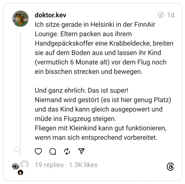 Ich sitze gerade in Helsinki in der FinnAir Lounge. Eltern packen aus ihrem Handgepäckskoffer eine Krabbeldecke, breiten sie auf dem Boden aus und lassen ihr Kind (vermutlich 6 Monate alt) vor dem Flug noch ein bisschen strecken und bewegen.
Und ganz ehrlich: Das ist super!
Niemand wird gestört (es ist hier genug Platz) und das Kind kann gleich ausgepowert und müde ins Flugzeug steigen.
Fliegen mit Kleinkind kann gut funktionieren, wenn man sich entsprechend vorbereitet.
