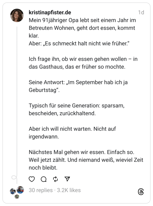 Mein 91jähriger Opa lebt seit einem Jahr im Betreuten Wohnen, geht dort essen, kommt klar.
Aber: „Es schmeckt halt nicht wie früher.“
Ich frage ihn, ob wir essen gehen wollen – in das Gasthaus, das er früher so mochte.
Seine Antwort: „Im September hab ich ja Geburtstag“.
Typisch für seine Generation: sparsam, bescheiden, zurückhaltend.
Aber ich will nicht warten. Nicht auf irgendwann.
Nächstes Mal gehen wir essen. Einfach so. Weil jetzt zählt. Und niemand weiß, wieviel Zeit noch bleibt.
