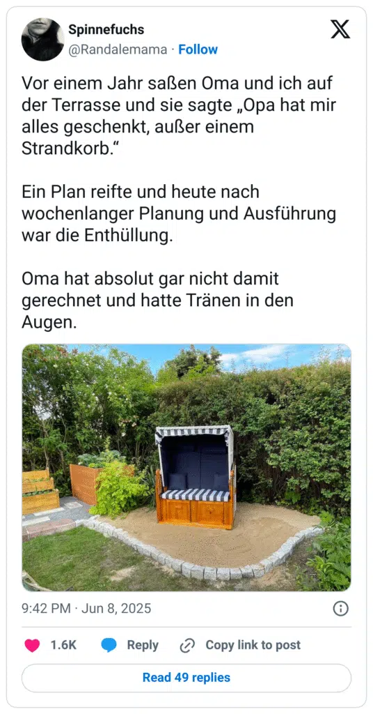 Vor einem Jahr saßen Oma und ich auf der Terrasse und sie sagte „Opa hat mir alles geschenkt, außer einem Strandkorb.“

Ein Plan reifte und heute nach wochenlanger Planung und Ausführung war die Enthüllung.

Oma hat absolut gar nicht damit gerechnet und hatte Tränen in den Augen.