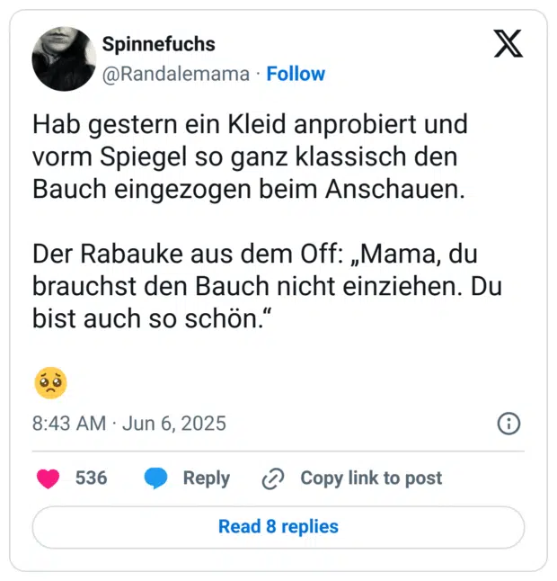Hab gestern ein Kleid anprobiert und vorm Spiegel so ganz klassisch den Bauch eingezogen beim Anschauen.

Der Rabauke aus dem Off: „Mama, du brauchst den Bauch nicht einziehen. Du bist auch so schön.“

🥺
