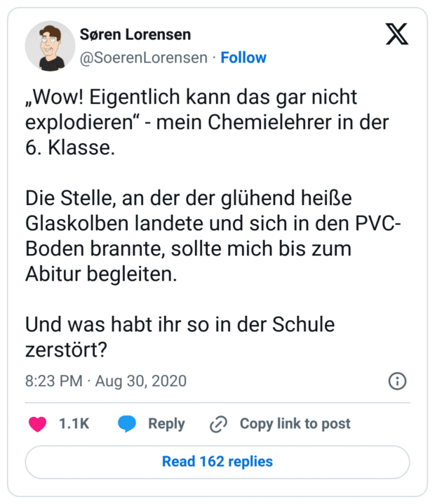 „Wow! Eigentlich kann das gar nicht explodieren“ - mein Chemielehrer in der 6. Klasse.
Die Stelle, an der der glühend heiße Glaskolben landete und sich in den PVC-Boden brannte, sollte mich bis zum Abitur begleiten.
Und was habt ihr so in der Schule zerstört?