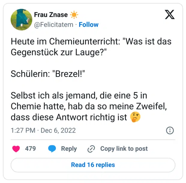 Heute im Chemieunterricht: "Was ist das Gegenstück zur Lauge?"
Schülerin: "Brezel!"
Selbst ich als jemand, die eine 5 in Chemie hatte, hab da so meine Zweifel, dass diese Antwort richtig ist :nachdenkliches_gesicht: