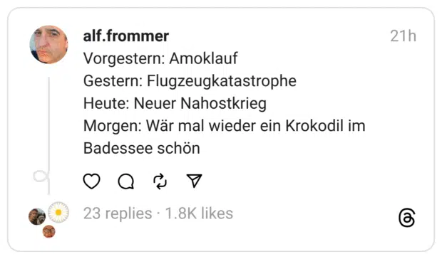 Vorgestern: Amoklauf Gestern: Flugzeugkatastrophe  Heute: Neuer Nahostkrieg Morgen: Wär mal wieder ein Krokodil im Badessee schön