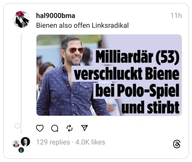 Ein Screenshot eines Social-Media-Posts.
Oben steht der ironische Kommentar: „Bienen also offen Linksradikal“.
Darunter ein Bildausschnitt mit Schlagzeile:
„Milliardär (53) verschluckt Biene bei Polo-Spiel und stirbt“.
Im Hintergrund ist ein Mann mit Sonnenbrille und einem Hemd mit Pferde-Muster zu sehen.
Der Beitrag spielt satirisch mit dem Kontrast zwischen Reichtum, Freizeitaktivität und der Biene als (scheinbar) politisch motivierter Akteur.