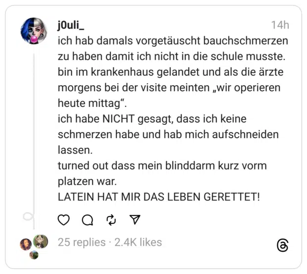 ich hab damals vorgetäuscht bauchschmerzen zu haben damit ich nicht in die schule musste. bin im krankenhaus gelandet und als die ärzte morgens bei der visite meinten „wir operieren heute mittag“. ich habe NICHT gesagt, dass ich keine schmerzen habe und hab mich aufschneiden lassen. turned out dass mein blinddarm kurz vorm platzen war. LATEIN HAT MIR DAS LEBEN GERETTET!