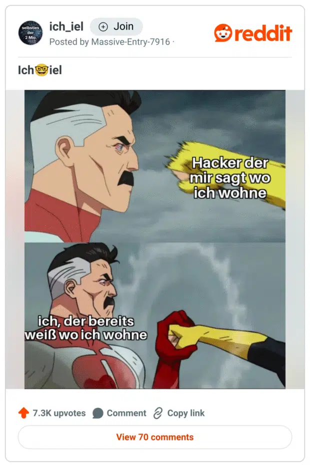 Ein Meme im Comic-Stil aus der Serie Invincible.
Oben steht ein Superheld (Omni-Man), der ruhig und streng schaut, während ihm eine Faust entgegengestreckt wird.
Beschriftung der Faust: „Hacker der mir sagt wo ich wohne“.
Unten hält Omni-Man die Faust auf, mit dem stoischen Gesichtsausdruck.
Seine Beschriftung: „ich, der bereits weiß wo ich wohne“.
Das Bild spielt ironisch mit der Absurdität von Hacker-Drohungen, indem es eine banale Tatsache betont.