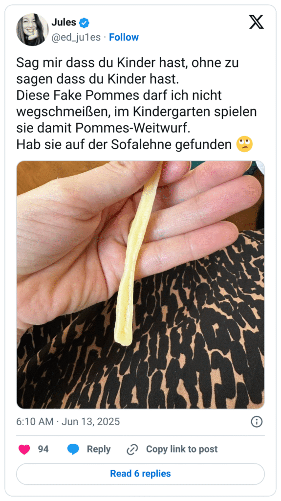 Sag mir dass du Kinder hast, ohne zu sagen dass du Kinder hast.
Diese Fake Pommes darf ich nicht wegschmeißen, im Kindergarten spielen sie damit Pommes-Weitwurf.
Hab sie auf der Sofalehne gefunden :gesicht_verdreht_augen: