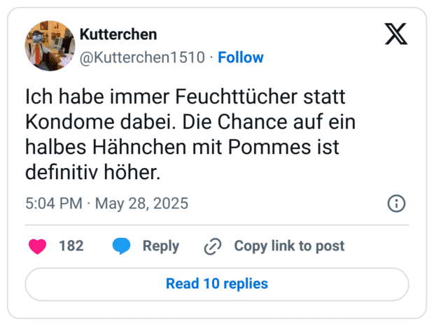Ich habe immer Feuchttücher statt Kondome dabei. Die Chance auf ein halbes Hähnchen mit Pommes ist definitiv höher.
