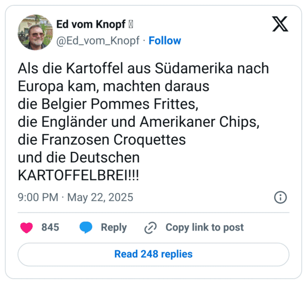 Als die Kartoffel aus Südamerika nach Europa kam, machten daraus
die Belgier Pommes Frittes,
die Engländer und Amerikaner Chips,
die Franzosen Croquettes
und die Deutschen
KARTOFFELBREI!!!