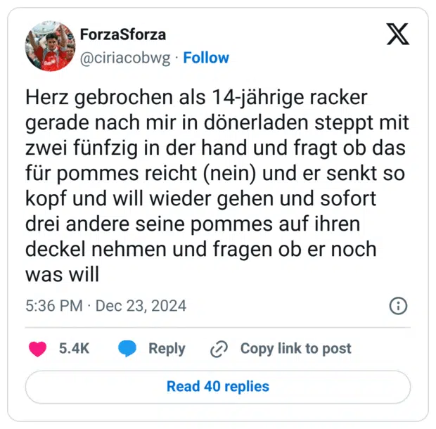 Herz gebrochen als 14-jährige racker gerade nach mir in dönerladen steppt mit zwei fünfzig in der hand und fragt ob das für pommes reicht (nein) und er senkt so kopf und will wieder gehen und sofort drei andere seine pommes auf ihren deckel nehmen und fragen ob er noch was will