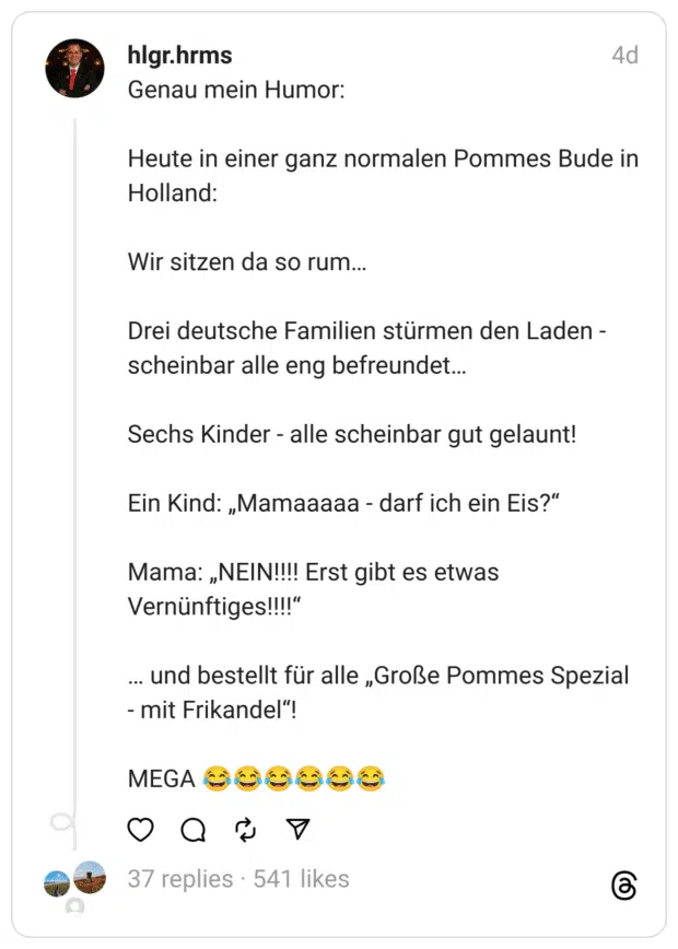 Genau mein Humor:
Heute in einer ganz normalen Pommes Bude in Holland:
Wir sitzen da so rum…
Drei deutsche Familien stürmen den Laden - scheinbar alle eng befreundet…
Sechs Kinder - alle scheinbar gut gelaunt!
Ein Kind: „Mamaaaaa - darf ich ein Eis?“
Mama: „NEIN!!!! Erst gibt es etwas Vernünftiges!!!!“
… und bestellt für alle „Große Pommes Spezial - mit Frikandel“!
MEGA 😂😂😂😂😂😂