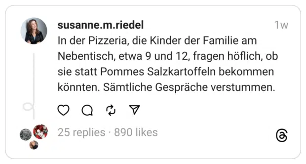 In der Pizzeria, die Kinder der Familie am Nebentisch, etwa 9 und 12, fragen höflich, ob sie statt Pommes Salzkartoffeln bekommen könnten. Sämtliche Gespräche verstummen