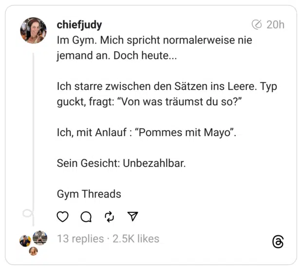 Im Gym. Mich spricht normalerweise nie jemand an. Doch heute...
Ich starre zwischen den Sätzen ins Leere. Typ guckt, fragt: “Von was träumst du so?”
Ich, mit Anlauf : “Pommes mit Mayo”.
Sein Gesicht: Unbezahlbar.
Gym Threads