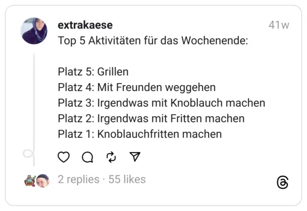 Top 5 Aktivitäten für das Wochenende:
Platz 5: Grillen
Platz 4: Mit Freunden weggehen
Platz 3: Irgendwas mit Knoblauch machen
Platz 2: Irgendwas mit Fritten machen
Platz 1: Knoblauchfritten machen