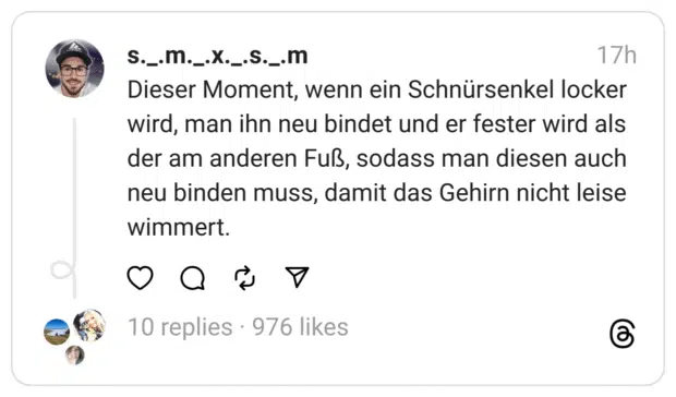 Dieser Moment, wenn ein Schnürsenkel locker wird, man ihn neu bindet und er fester wird als der am anderen Fuß, sodass man diesen auch neu binden muss, damit das Gehirn nicht leise wimmert.