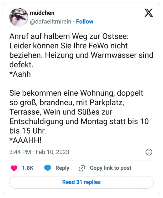Anruf auf halbem Weg zur Ostsee:
Leider können Sie Ihre FeWo nicht beziehen. Heizung und Warmwasser sind defekt.
*Aahh
Sie bekommen eine Wohnung, doppelt so groß, brandneu, mit Parkplatz, Terrasse, Wein und Süßes zur Entschuldigung und Montag statt bis 10 bis 15 Uhr.
*AAAHH!