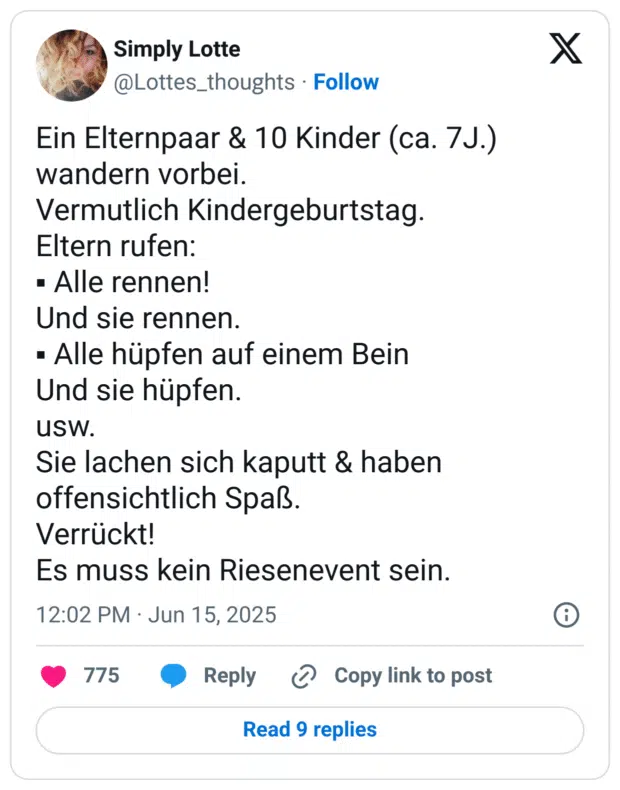 in Elternpaar & 10 Kinder (ca. 7J.) wandern vorbei. Vermutlich Kindergeburtstag. Eltern rufen: • Alle rennen! Und sie rennen. • Alle hüpfen auf einem Bein Und sie hüpfen. UsW. Sie lachen sich kaputt & haben offensichtlich Spaß. Verrückt! Es muss kein Riesenevent sein.