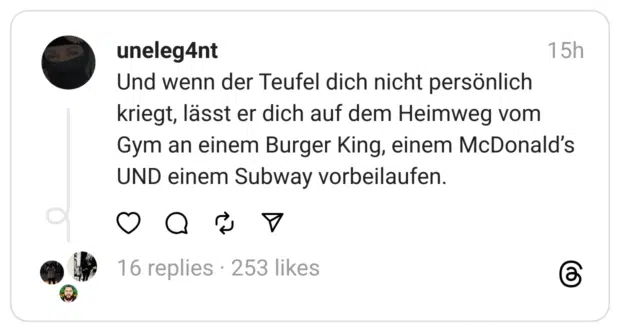 Und wenn der Teufel dich nicht persönlich kriegt, lässt er dich auf dem Heimweg vom Gym an einem Burger King, einem McDonald's UND einem Subway vorbeilaufen.