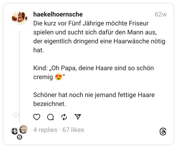 Die kurz vor Fünf Jährige möchte Friseur spielen und sucht sich dafür den Mann aus, der eigentlich dringend eine Haarwäsche nötig hat.
Kind: „Oh Papa, deine Haare sind so schön cremig 😍“
Schöner hat noch nie jemand fettige Haare bezeichnet.