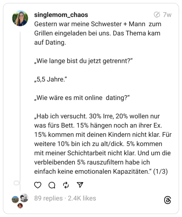 Gestern war meine Schwester + Mann zum Grillen eingeladen bei uns. Das Thema kam auf Dating.
„Wie lange bist du jetzt getrennt?“
„5,5 Jahre.“
„Wie wäre es mit online dating?“
„Hab ich versucht. 30% Irre, 20% wollen nur was fürs Bett. 15% hängen noch an ihrer Ex. 15% kommen mit deinen Kindern nicht klar. Für weitere 10% bin ich zu alt/dick. 5% kommen mit meiner Schichtarbeit nicht klar. Und um die verbleibenden 5% rauszufiltern habe ich einfach keine emotionalen Kapazitäten.“ (1/3)