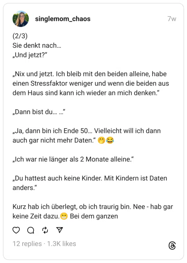 (2/3) Sie denkt nach… „Und jetzt?“
„Nix und jetzt. Ich bleib mit den beiden alleine, habe einen Stressfaktor weniger und wenn die beiden aus dem Haus sind kann ich wieder an mich denken.“
„Dann bist du… …“
„Ja, dann bin ich Ende 50… Vielleicht will ich dann auch gar nicht mehr Daten.“ 🤭😂
„Ich war nie länger als 2 Monate alleine.“
„Du hattest auch keine Kinder. Mit Kindern ist Daten anders.“
Kurz hab ich überlegt, ob ich traurig bin. Nee - hab gar keine Zeit dazu.😁 Bei dem ganzen