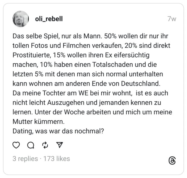 Das selbe Spiel, nur als Mann. 50% wollen dir nur ihr tollen Fotos und Filmchen verkaufen, 20% sind direkt Prostituierte, 15% wollen ihren Ex eifersüchtig machen, 10% haben einen Totalschaden und die letzten 5% mit denen man sich normal unterhalten kann wohnen am anderen Ende von Deutschland.  Da meine Tochter am WE bei mir wohnt, ist es auch nicht leicht Auszugehen und jemanden kennen zu lernen. Unter der Woche arbeiten und mich um meine Mutter kümmern. Dating, was war das nochmal?