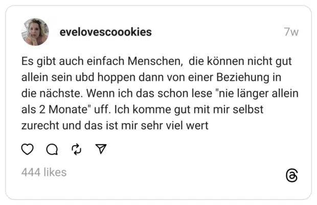 Es gibt auch einfach Menschen, die können nicht gut allein sein ubd hoppen dann von einer Beziehung in die nächste. Wenn ich das schon lese "nie länger allein als 2 Monate" uff. Ich komme gut mit mir selbst zurecht und das ist mir sehr viel wert