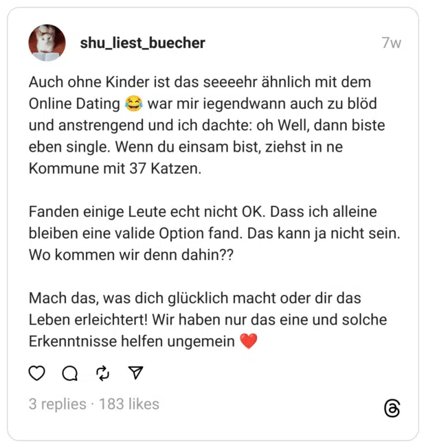Auch ohne Kinder ist das seeeehr ähnlich mit dem Online Dating 😂 war mir iegendwann auch zu blöd und anstrengend und ich dachte: oh Well, dann biste eben single. Wenn du einsam bist, ziehst in ne Kommune mit 37 Katzen.
Fanden einige Leute echt nicht OK. Dass ich alleine bleiben eine valide Option fand. Das kann ja nicht sein. Wo kommen wir denn dahin??
Mach das, was dich glücklich macht oder dir das Leben erleichtert! Wir haben nur das eine und solche Erkenntnisse helfen ungemein ❤️