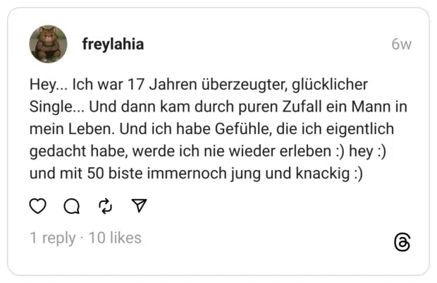 Hey... Ich war 17 Jahren überzeugter, glücklicher Single... Und dann kam durch puren Zufall ein Mann in mein Leben. Und ich habe Gefühle, die ich eigentlich gedacht habe, werde ich nie wieder erleben :) hey :) und mit 50 biste immernoch jung und knackig :)